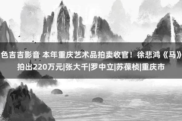 色吉吉影音 本年重庆艺术品拍卖收官！徐悲鸿《马》拍出220万元|张大千|罗中立|苏葆桢|重庆市