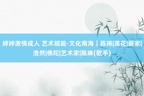 婷婷激情成人 艺术赋能·文化南海｜陈琳|莲花|画家|浩然|佛陀|艺术家|陈琳(歌手)