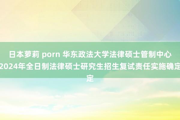 日本萝莉 porn 华东政法大学法律硕士管制中心2024年全日制法律硕士研究生招生复试责任实施确定