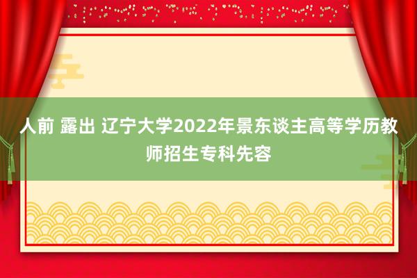 人前 露出 辽宁大学2022年景东谈主高等学历教师招生专科先容