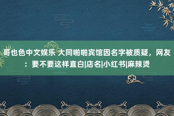 哥也色中文娱乐 大同啪啪宾馆因名字被质疑，网友：要不要这样直白|店名|小红书|麻辣烫