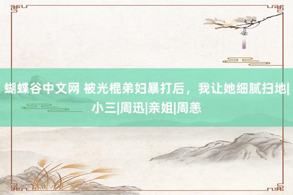 蝴蝶谷中文网 被光棍弟妇暴打后，我让她细腻扫地|小三|周迅|亲姐|周恙