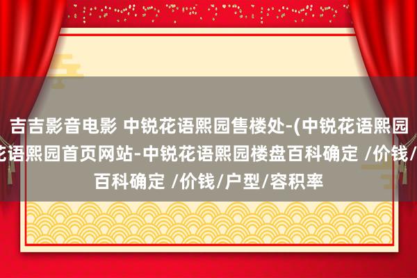 吉吉影音电影 中锐花语熙园售楼处-(中锐花语熙园)2025中锐花语熙园首页网站-中锐花语熙园楼盘百科确定 /价钱/户型/容积率