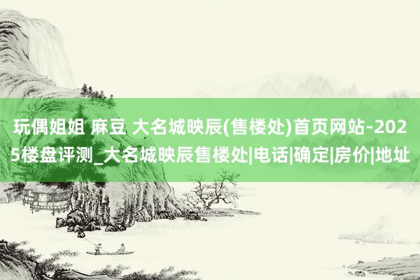 玩偶姐姐 麻豆 大名城映辰(售楼处)首页网站-2025楼盘评测_大名城映辰售楼处|电话|确定|房价|地址