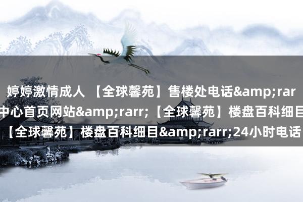 婷婷激情成人 【全球馨苑】售楼处电话&rarr;【全球馨苑】售楼中心首页网站&rarr;【全球馨苑】楼盘百科细目&rarr;24小时电话
