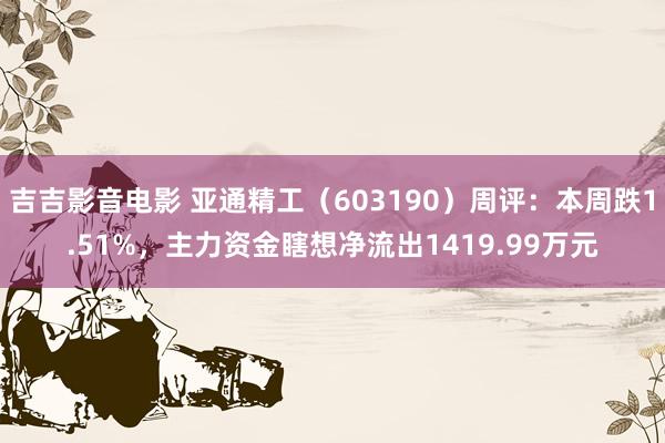 吉吉影音电影 亚通精工（603190）周评：本周跌1.51%，主力资金瞎想净流出1419.99万元