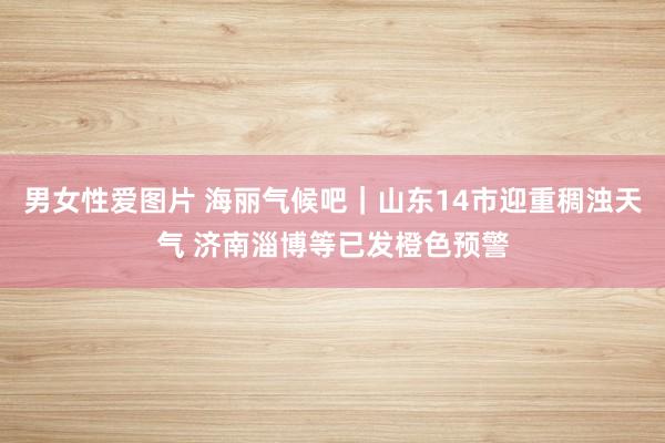 男女性爱图片 海丽气候吧｜山东14市迎重稠浊天气 济南淄博等已发橙色预警