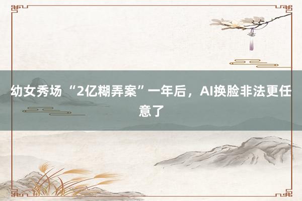 幼女秀场 “2亿糊弄案”一年后，AI换脸非法更任意了