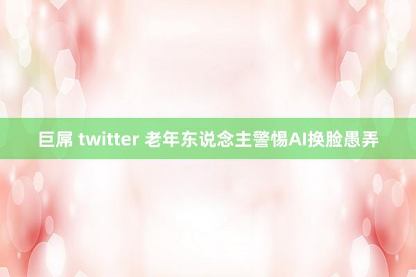 巨屌 twitter 老年东说念主警惕AI换脸愚弄