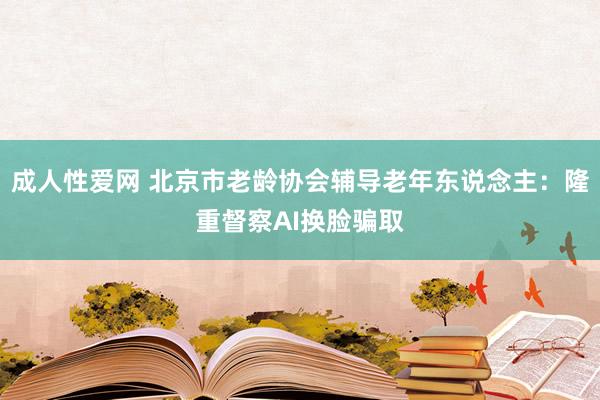 成人性爱网 北京市老龄协会辅导老年东说念主：隆重督察AI换脸骗取