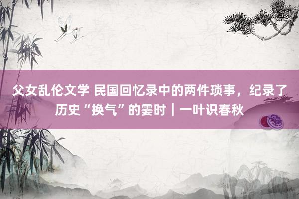 父女乱伦文学 民国回忆录中的两件琐事，纪录了历史“换气”的霎时｜一叶识春秋