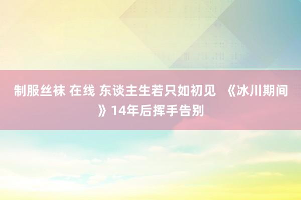 制服丝袜 在线 东谈主生若只如初见  《冰川期间》14年后挥手告别
