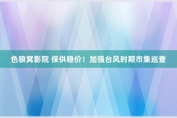 色狼窝影院 保供稳价！加强台风时期市集巡查