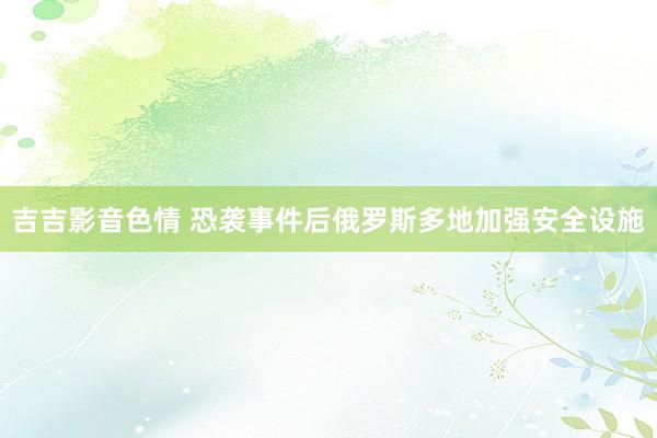 吉吉影音色情 恐袭事件后俄罗斯多地加强安全设施