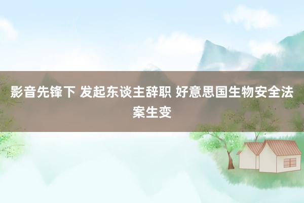 影音先锋下 发起东谈主辞职 好意思国生物安全法案生变