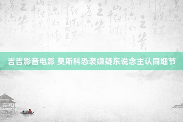 吉吉影音电影 莫斯科恐袭嫌疑东说念主认同细节