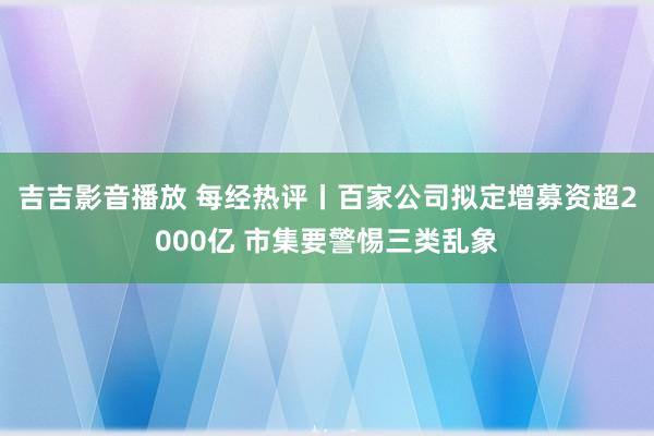 吉吉影音播放 每经热评丨百家公司拟定增募资超2000亿 市集要警惕三类乱象