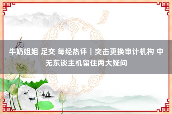 牛奶姐姐 足交 每经热评｜突击更换审计机构 中无东谈主机留住两大疑问