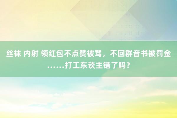 丝袜 内射 领红包不点赞被骂，不回群音书被罚金……打工东谈主错了吗？