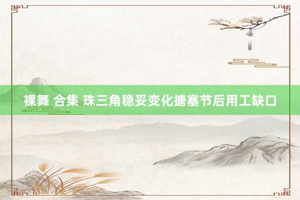 裸舞 合集 珠三角稳妥变化搪塞节后用工缺口