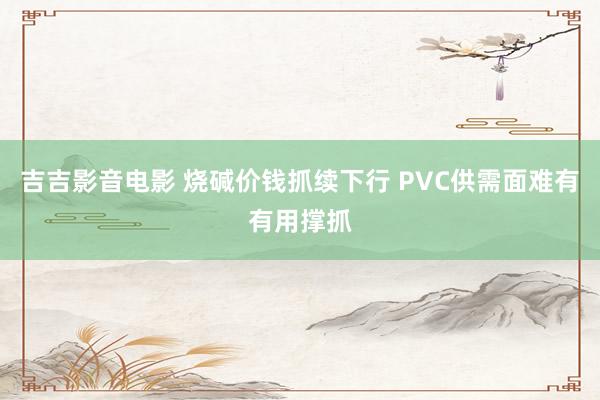 吉吉影音电影 烧碱价钱抓续下行 PVC供需面难有有用撑抓