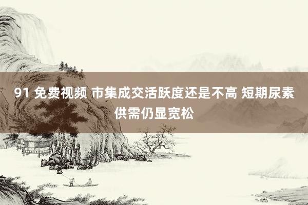 91 免费视频 市集成交活跃度还是不高 短期尿素供需仍显宽松