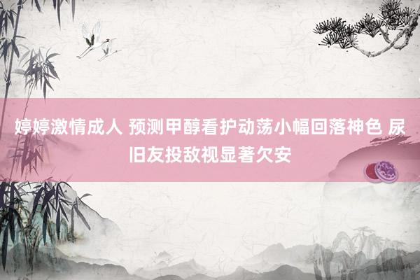 婷婷激情成人 预测甲醇看护动荡小幅回落神色 尿旧友投敌视显著欠安