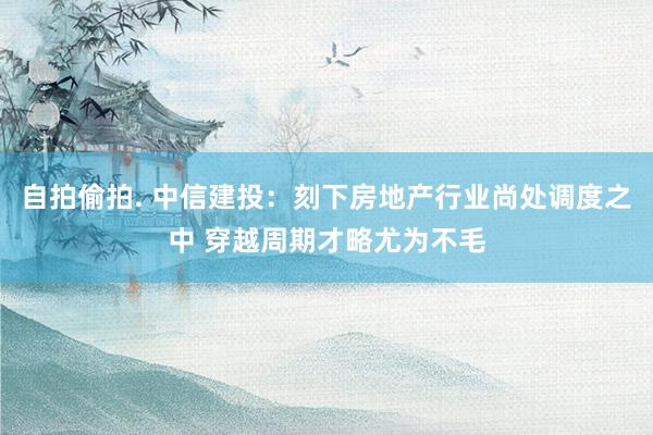 自拍偷拍. 中信建投：刻下房地产行业尚处调度之中 穿越周期才略尤为不毛