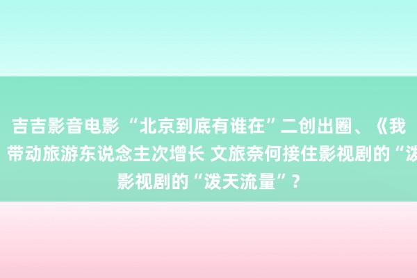 吉吉影音电影 “北京到底有谁在”二创出圈、《我的阿勒泰》带动旅游东说念主次增长 文旅奈何接住影视剧的“泼天流量”？