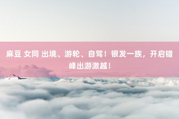 麻豆 女同 出境、游轮、自驾！银发一族，开启错峰出游激越！