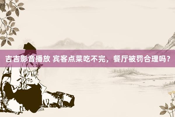 吉吉影音播放 宾客点菜吃不完，餐厅被罚合理吗？