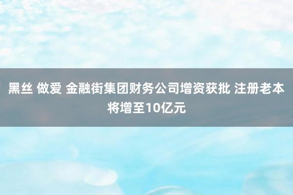 黑丝 做爱 金融街集团财务公司增资获批 注册老本将增至10亿元