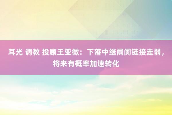 耳光 调教 投顾王亚微：下落中继阛阓链接走弱，将来有概率加速转化