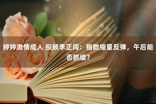 婷婷激情成人 投顾李正闯：指数缩量反弹，午后能否抓续？