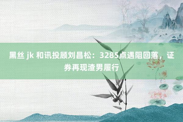 黑丝 jk 和讯投顾刘昌松：3285点遇阻回落，证券再现渣男履行