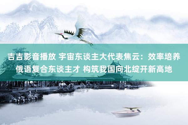 吉吉影音播放 宇宙东谈主大代表焦云：效率培养俄语复合东谈主才 构筑我国向北绽开新高地