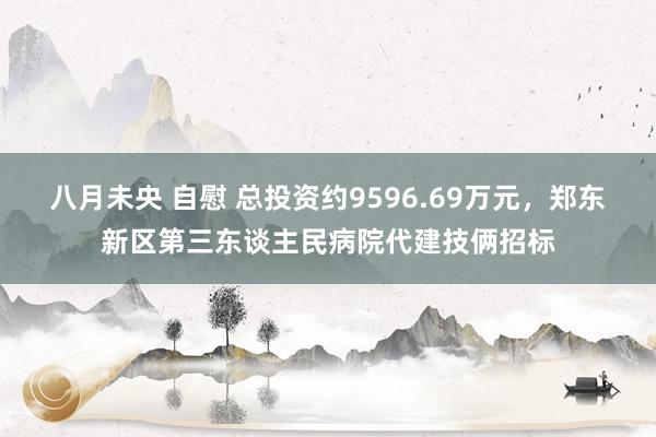 八月未央 自慰 总投资约9596.69万元，郑东新区第三东谈主民病院代建技俩招标