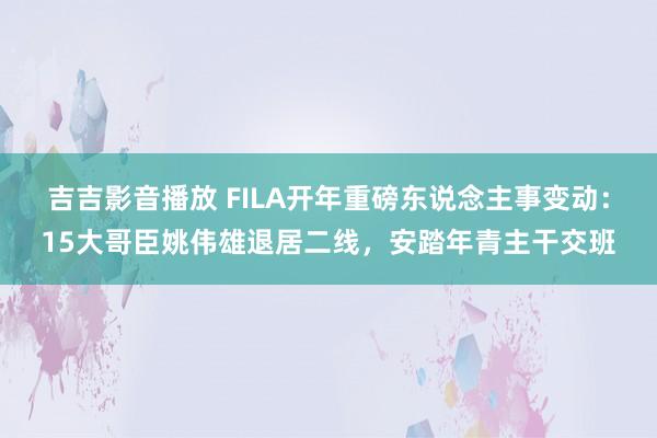 吉吉影音播放 FILA开年重磅东说念主事变动：15大哥臣姚伟雄退居二线，安踏年青主干交班
