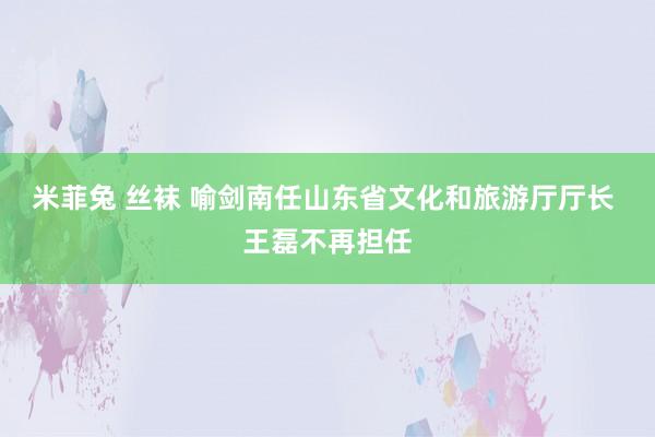 米菲兔 丝袜 喻剑南任山东省文化和旅游厅厅长 王磊不再担任