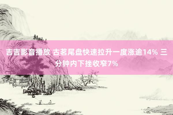 吉吉影音播放 古茗尾盘快速拉升一度涨逾14% 三分钟内下挫收窄7%