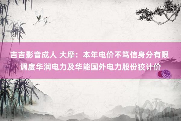 吉吉影音成人 大摩：本年电价不笃信身分有限 调度华润电力及华能国外电力股份狡计价