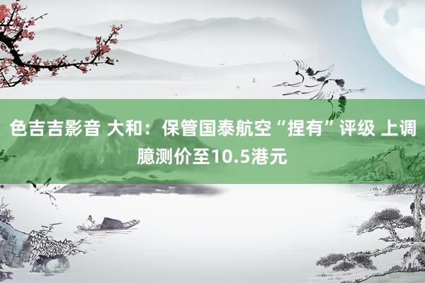 色吉吉影音 大和：保管国泰航空“捏有”评级 上调臆测价至10.5港元