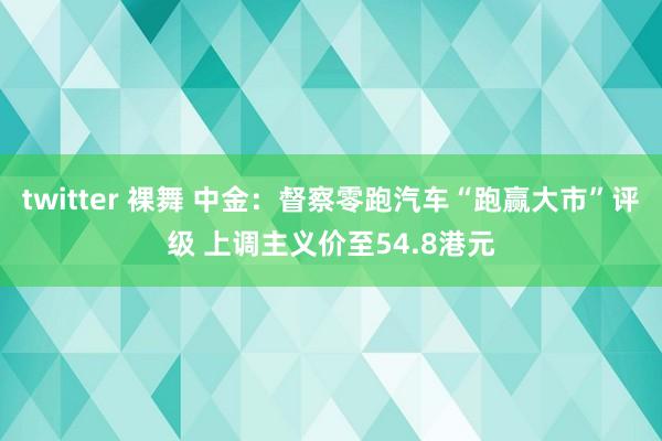 twitter 裸舞 中金：督察零跑汽车“跑赢大市”评级 上调主义价至54.8港元