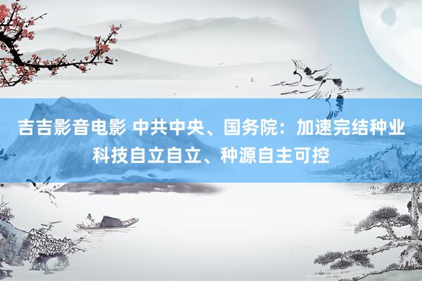 吉吉影音电影 中共中央、国务院：加速完结种业科技自立自立、种源自主可控