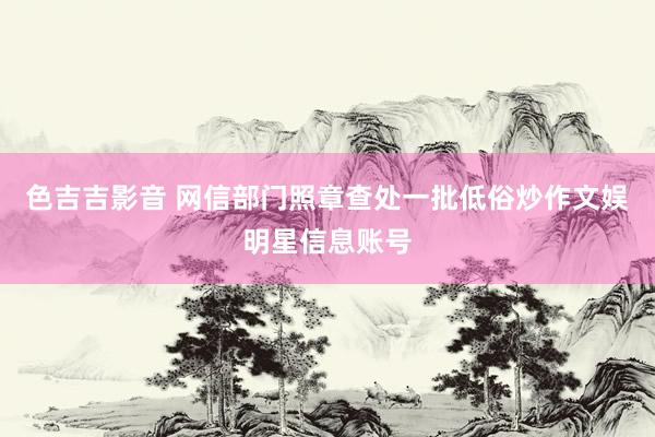 色吉吉影音 网信部门照章查处一批低俗炒作文娱明星信息账号