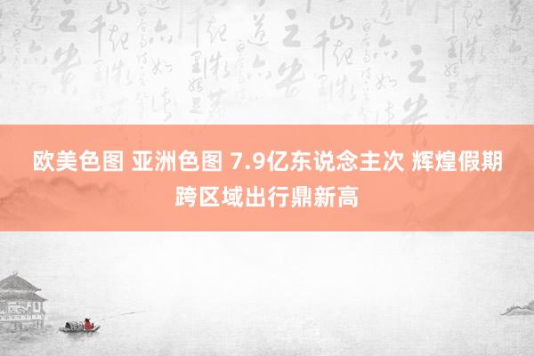 欧美色图 亚洲色图 7.9亿东说念主次 辉煌假期跨区域出行鼎新高